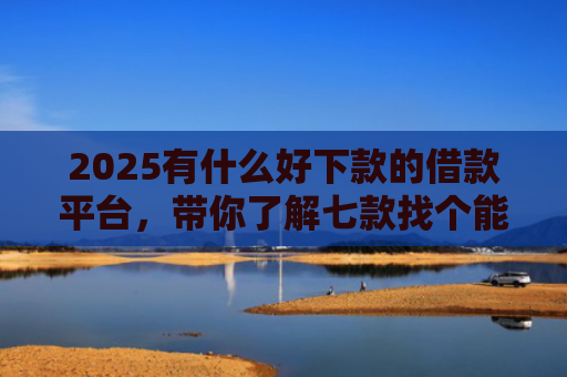 2025有什么好下款的借款平台，带你了解七款找个能下款的网贷口子