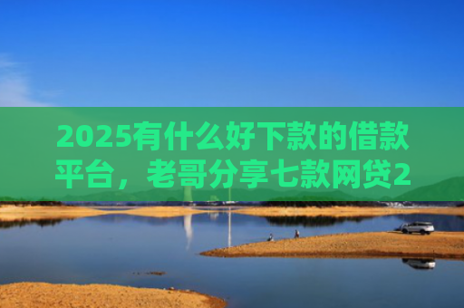 2025有什么好下款的借款平台，老哥分享七款网贷2025下款口子