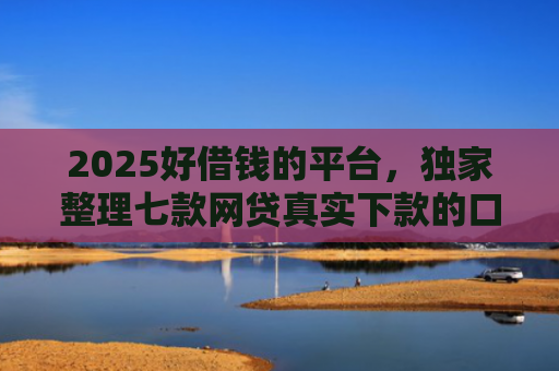 2025好借钱的平台，独家整理七款网贷真实下款的口子