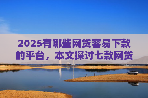 2025有哪些网贷容易下款的平台，本文探讨七款网贷口子如何包装下款