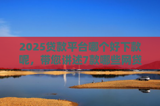 2025贷款平台哪个好下款呢，带您讲述7款哪些网贷口子秒下款