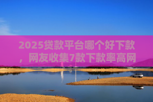 2025贷款平台哪个好下款，网友收集7款下款率高网贷口子