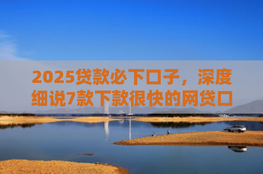 2025贷款必下口子，深度细说7款下款很快的网贷口子