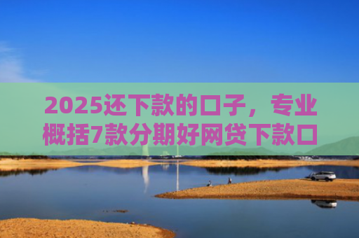 2025还下款的口子，专业概括7款分期好网贷下款口子