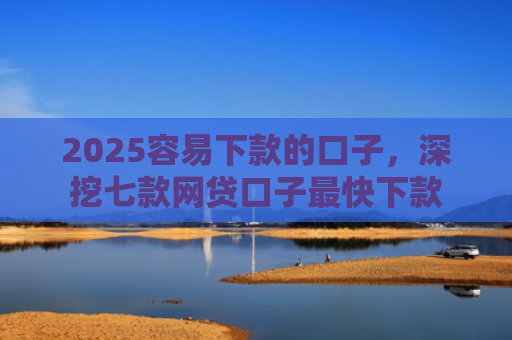 2025容易下款的口子，深挖七款网贷口子最快下款