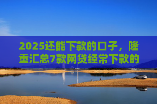 2025还能下款的口子，隆重汇总7款网贷经常下款的口子