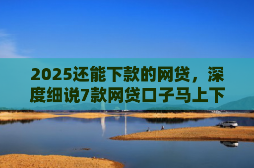 2025还能下款的网贷，深度细说7款网贷口子马上下款