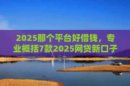 2025那个平台好借钱，专业概括7款2025网贷新口子下款