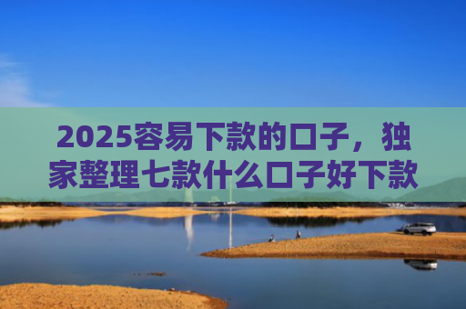 2025容易下款的口子，独家整理七款什么口子好下款网贷