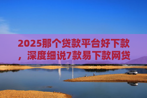 2025那个贷款平台好下款，深度细说7款易下款网贷口子排名