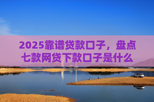 2025靠谱贷款口子，盘点七款网贷下款口子是什么