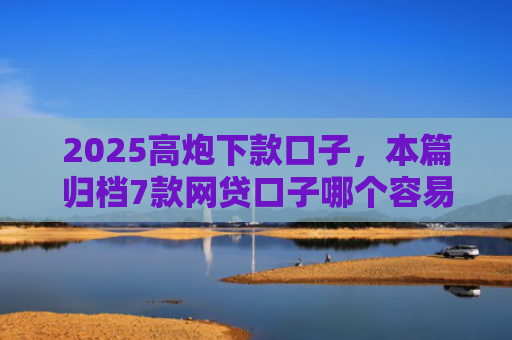 2025高炮下款口子，本篇归档7款网贷口子哪个容易下款