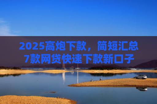 2025高炮下款，简短汇总7款网贷快速下款新口子
