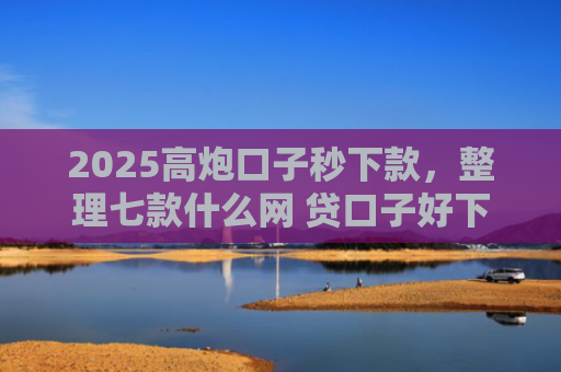 2025高炮口子秒下款，整理七款什么网 贷口子好下款