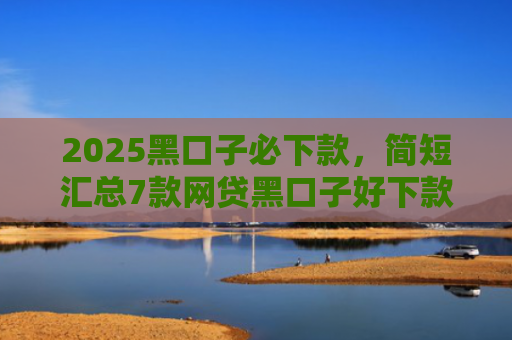 2025黑口子必下款，简短汇总7款网贷黑口子好下款