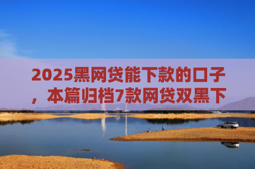 2025黑网贷能下款的口子，本篇归档7款网贷双黑下款口子