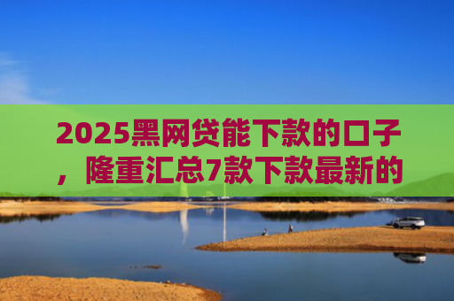 2025黑网贷能下款的口子，隆重汇总7款下款最新的网贷口子