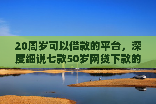 20周岁可以借款的平台，深度细说七款50岁网贷下款的口子