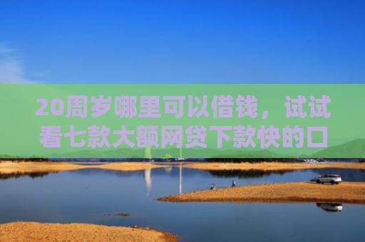 20周岁哪里可以借钱，试试看七款大额网贷下款快的口子