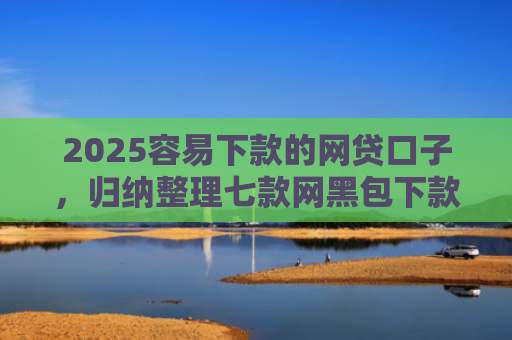 2025容易下款的网贷口子，归纳整理七款网黑包下款的网贷口子