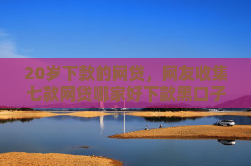 20岁下款的网贷，网友收集七款网贷哪家好下款黑口子