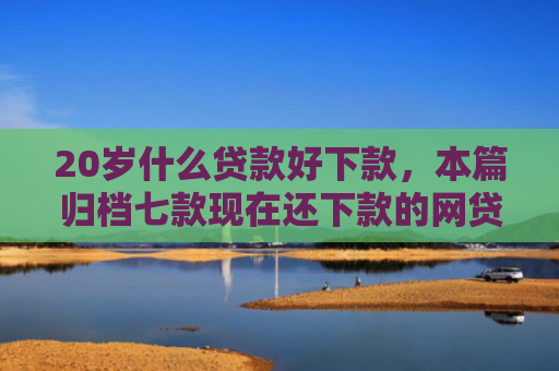 20岁什么贷款好下款，本篇归档七款现在还下款的网贷口子
