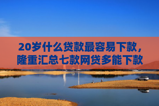 20岁什么贷款最容易下款，隆重汇总七款网贷多能下款的正规口子
