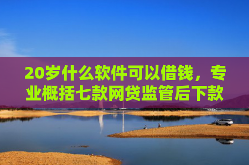 20岁什么软件可以借钱，专业概括七款网贷监管后下款的口子