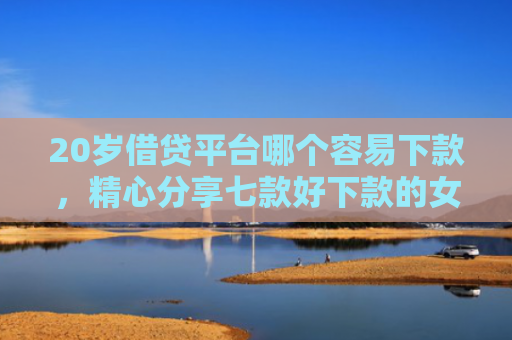 20岁借贷平台哪个容易下款，精心分享七款好下款的女网贷口子