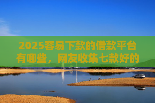 2025容易下款的借款平台有哪些，网友收集七款好的网贷下款口子