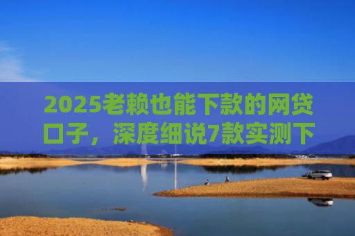 2025老赖也能下款的网贷口子，深度细说7款实测下款的网贷口子