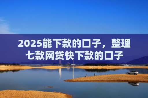 2025能下款的口子，整理七款网贷快下款的口子