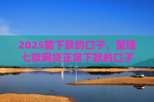 2025能下款的口子，整理七款网贷正常下款的口子