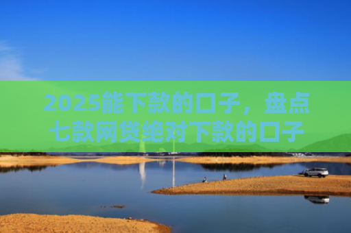 2025能下款的口子，盘点七款网贷绝对下款的口子