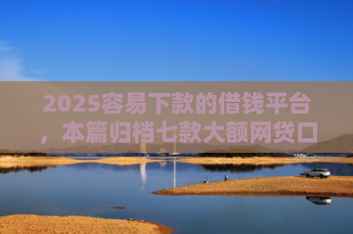 2025容易下款的借钱平台，本篇归档七款大额网贷口子好下款