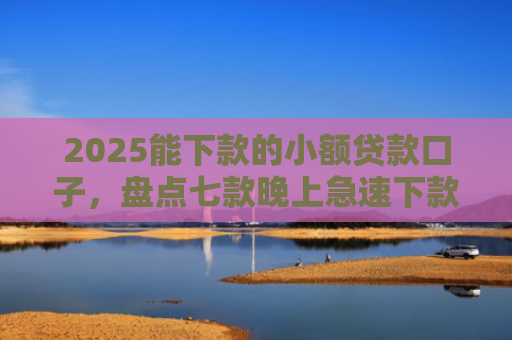 2025能下款的小额贷款口子，盘点七款晚上急速下款网贷口子