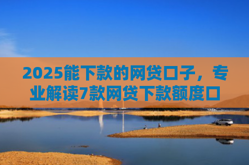 2025能下款的网贷口子，专业解读7款网贷下款额度口子
