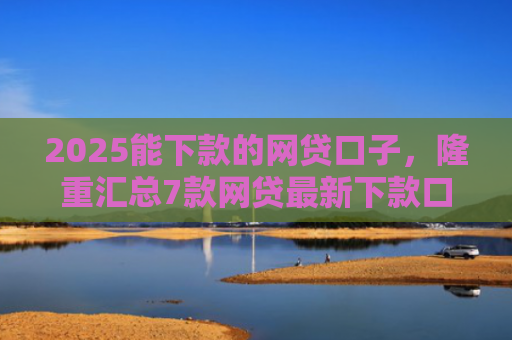 2025能下款的网贷口子，隆重汇总7款网贷最新下款口子论坛