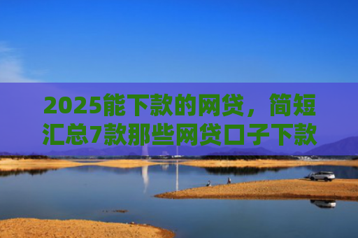 2025能下款的网贷，简短汇总7款那些网贷口子下款快
