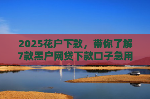 2025花户下款，带你了解7款黑户网贷下款口子急用