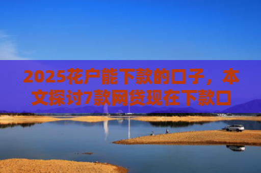 2025花户能下款的口子，本文探讨7款网贷现在下款口子