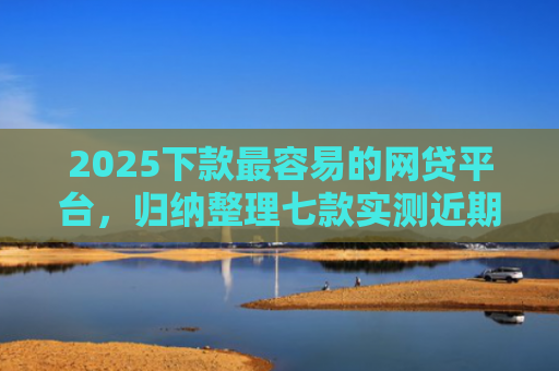 2025下款最容易的网贷平台，归纳整理七款实测近期下款的网贷口子