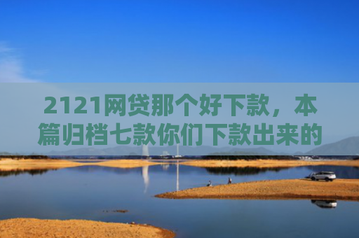 2121网贷那个好下款，本篇归档七款你们下款出来的网贷口子