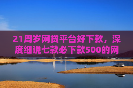 21周岁网贷平台好下款，深度细说七款必下款500的网贷口子