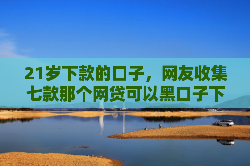 21岁下款的口子，网友收集七款那个网贷可以黑口子下款