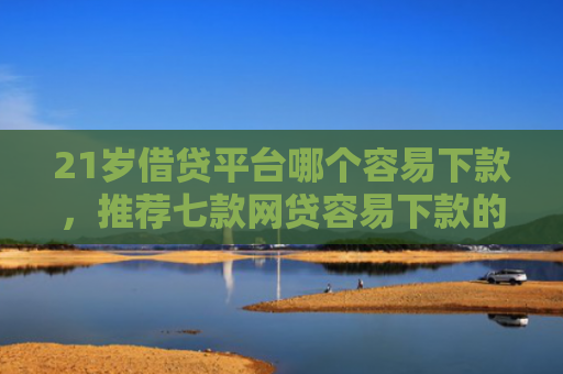 21岁借贷平台哪个容易下款，推荐七款网贷容易下款的新口子