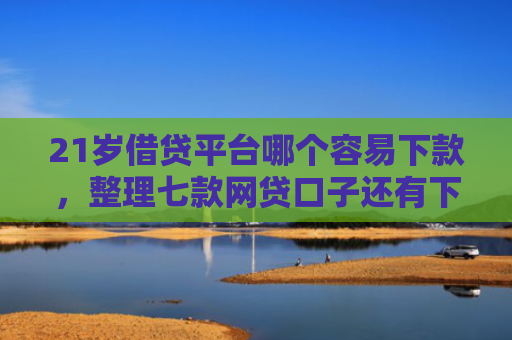 21岁借贷平台哪个容易下款，整理七款网贷口子还有下款的吗