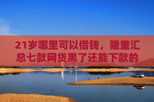 21岁哪里可以借钱，隆重汇总七款网贷黑了还能下款的口子