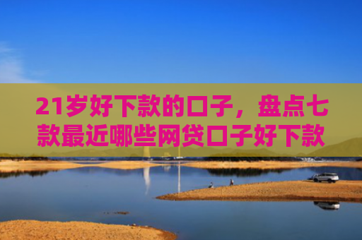 21岁好下款的口子，盘点七款最近哪些网贷口子好下款