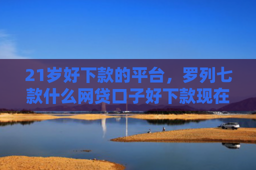 21岁好下款的平台，罗列七款什么网贷口子好下款现在
